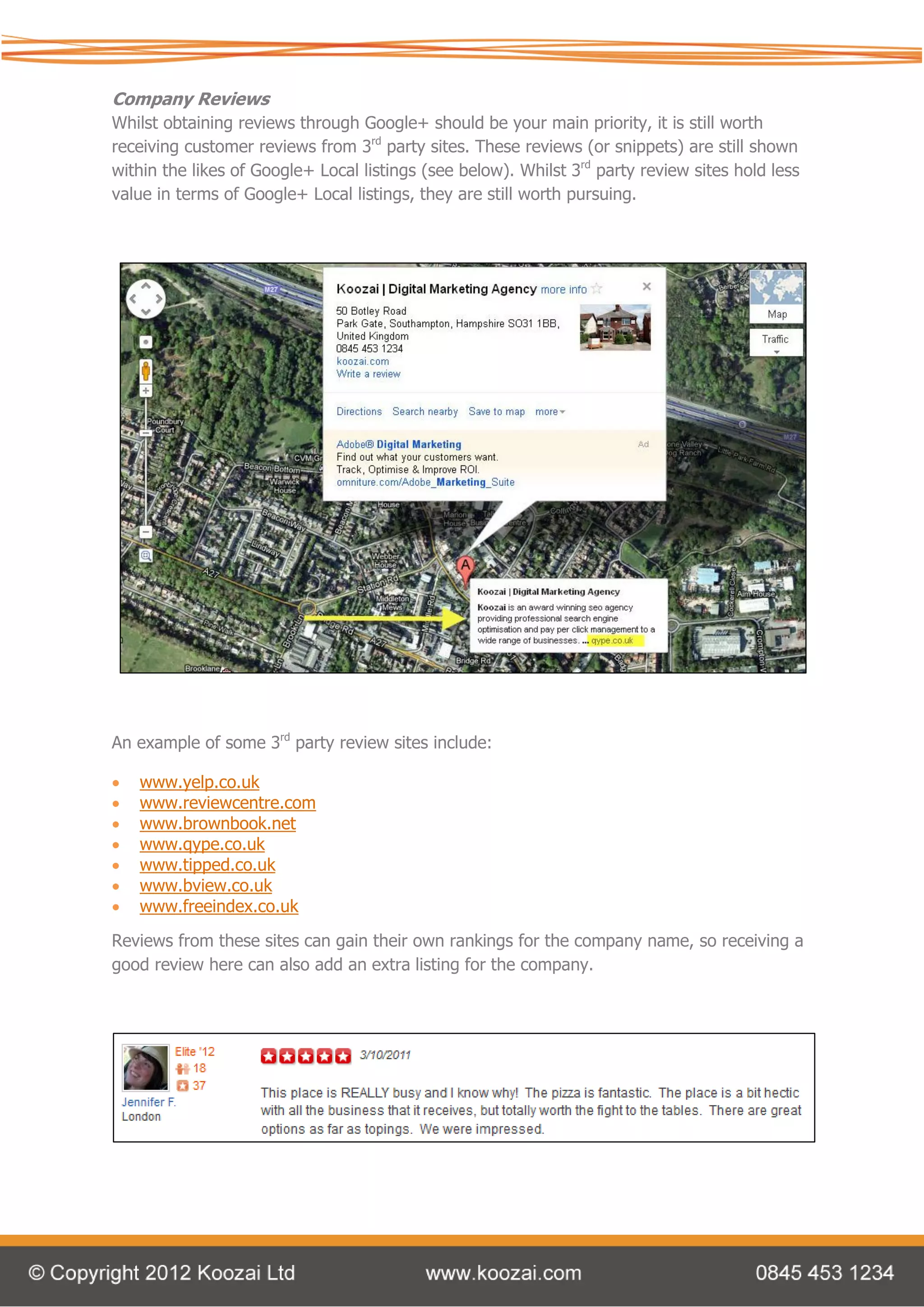 Company Reviews
Whilst obtaining reviews through Google+ should be your main priority, it is still worth
receiving customer reviews from 3rd party sites. These reviews (or snippets) are still shown
within the likes of Google+ Local listings (see below). Whilst 3rd party review sites hold less
value in terms of Google+ Local listings, they are still worth pursuing.




An example of some 3rd party review sites include:

   www.yelp.co.uk
   www.reviewcentre.com
   www.brownbook.net
   www.qype.co.uk
   www.tipped.co.uk
   www.bview.co.uk
   www.freeindex.co.uk

Reviews from these sites can gain their own rankings for the company name, so receiving a
good review here can also add an extra listing for the company.
 
