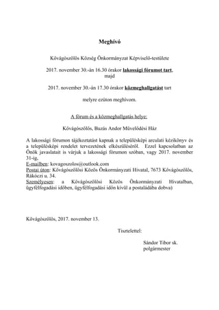 Meghívó
Kővágószőlős Község Önkormányzat Képviselő-testülete
2017. november 30.-án 16.30 órakor lakossági fórumot tart,
majd
2017. november 30.-án 17.30 órakor közmeghallgatást tart
melyre ezúton meghívom.
A fórum és a közmeghallgatás helye:
Kővágószőlős, Buzás Andor Művelődési Ház
A lakossági fórumon tájékoztatást kapnak a településképi arculati kézikönyv és
a településképi rendelet tervezetének elkészüléséről. Ezzel kapcsolatban az
Önök javaslatait is várjuk a lakossági fórumon szóban, vagy 2017. november
31-ig,
E-mailben: kovagoszolos@outlook.com
Postai úton: Kővágószőlősi Közös Önkormányzati Hivatal, 7673 Kővágószőlős,
Rákóczi u. 34.
Személyesen: a Kővágószőlősi Közös Önkormányzati Hivatalban,
ügyfélfogadási időben, ügyfélfogadási időn kívül a postaládába dobva)
Kővágószőlős, 2017. november 13.
Tisztelettel:
Sándor Tibor sk.
polgármester
 