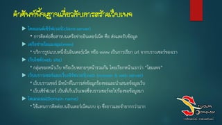 คาศัพท์พื้นฐานเกี่ยวกับการสร้างเว็บเพจ
 ไคลเอนต์เซิร์ฟเวอร์(client-server)
* การติดต่อสื่อสารบนเครือข่ายอินเตอร์เน็ต คือ ส่งและรับข้อมูล
 เครือข่ำยใยแมงมุม(www)
* บริการรูปแบบหนึ่งในอินเตอร์เน็ต หรือ www เป็นการเรียก url จากบราวเซอร์ของเรา
 เว็บไซต์(web site)
* กลุ่มของหน้าเว็บ หรือเว็บหลายๆหน้ารวมกัน โดยเรียกหน้าแรกว่า “โฮมเพจ”
 เว็บบรำวเซอร์และเว็บเซิร์ฟเวอร์(web browser & web server)
* เว็บบราวเซอร์ มีหน้าที่ในการส่งข้อมูลร้องขอและนาเสนอข้อมูลเว็บ
* เว็บเซิร์ฟเวอร์ เป็นที่เก็บเว็บเพจซึ่งบราวเซอร์จะไปร้องขอข้อมูลมา
 โดเมนเนม(Domain name)
* ใช้แทนการติดต่อบนอินเตอร์เน็ตแบบ ip ซึ่งยาวและจายากกว่ามาก
 