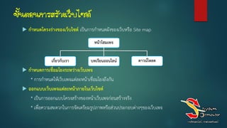 ขั้นตอนการสร้างเว็บไซต์
 กำหนดโครงร่ำงของเว็บไซต์ เป็นการกาหนดผังของเว็บหรือ Site map
 กำหนดกำรเชื่อมโยงระหว่ำงเว็บเพจ
* การกาหนดให้เว็บเพจแต่ละหน้าเชื่อมโยงถึงกัน
 ออกแบบเว็บเพจแต่ละหน้ำภำยในเว็บไซต์
* เป็นการออกแบบโครงสร้างของหน้าเว็บเพจก่อนสร้างจริง
* เพื่อความสะดวกในการจัดเตรียมรูปภาพหรือส่วนประกอบต่างๆของเว็บเพจ
หน้ำโฮมเพจ
เกี่ยวกับเรำ บทเรียนออนไลน์ ดำวน์โหลด
 