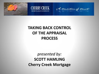 TAKING BACK CONTROL
OF THE APPRAISAL
PROCESS
presented by:
SCOTT HAMLING
Cherry Creek Mortgage
 
