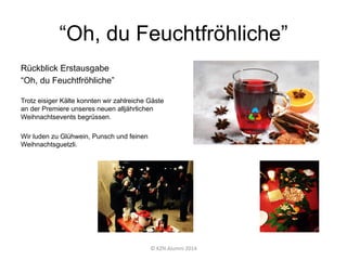 “Oh, du Feuchtfröhliche”
Rückblick Erstausgabe
“Oh, du Feuchtfröhliche”
Trotz eisiger Kälte konnten wir zahlreiche Gäste
an der Premiere unseres neuen alljährlichen
Weihnachtsevents begrüssen.
Wir luden zu Glühwein, Punsch und feinen
Weihnachtsguetzli.
©	
  KZN	
  Alumni	
  2014	
  
 