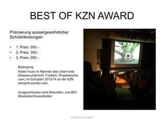 BEST OF KZN AWARD
Prämierung aussergewöhnlicher
Schülerleistungen:
•  1. Preis: 500.-
•  2. Preis: 300.-
•  3. Preis: 200.-
Bedingung:
Arbeit muss im Rahmen des Unterrichts
(Klassenunterricht, Freifach, Projektwoche
usw.) im Schuljahr 2013/14 an der KZN
erbracht worden sein
Ausgeschlossen sind Maturitäts- und BG/
Musikabschlussarbeiten
©	
  KZN	
  Alumni	
  2014	
  
 