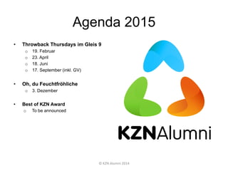 Agenda 2015
•  Throwback Thursdays im Gleis 9
o  19. Februar
o  23. April
o  18. Juni
o  17. September (inkl. GV)
•  Oh, du Feuchtfröhliche
o  3. Dezember
•  Best of KZN Award
o  To be announced
©	
  KZN	
  Alumni	
  2014	
  
 