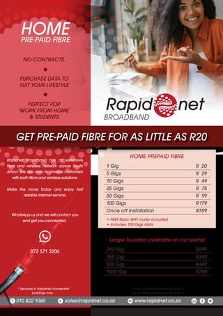 Rapidnet Broadband has an extensive
fibre and wireless network across South
Africa. We are able to provide customers
with both fibre and wireless solutions.
Make the move today and enjoy fast
reliable internet service.
PRE-PAID FIBRE
HOME
* Services in Rapidnet connected
buildings only .
072 571 3206 250 Gig R299
350 Gig R349
500 Gig R449
1000 Gig R799
Larger bundles available on our portal
• Valid until 31st December 2020 •
• Up to 10Mbps speed up & down •
010 822 1060 sales@rapidnet.co.za www.rapidnet.co.zat e w
NO CONTRACTS.
PURCHASE DATA TO
SUIT YOUR LIFESTYLE
PERFECT FOR
‘WORK FROM HOME’
& STUDENTS
WhatsApp us and we will contact you
and get you connected.
1 Gig R 20
5 Gigs R 29
10 Gigs R 49
25 Gigs R 75
50 Gigs R 99
100 Gigs R179
Once off Installation R399
• FREE Basic WiFi router included.
• Includes 100 Gigs data.
HOME PREPAID FIBRE
GET PRE-PAID FIBRE FOR AS LITTLE AS R20
BROADBAND
 
