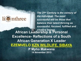 The 21st Century is the century of
the individual. The most
successful will be those that
balance their talent thriving as
successful, focused, fulfilled and
creative beings.
African Leadership & Personal
Excellence- Reflections of a South
African Generation X Leader
EZEMVELO KZN WILDLIFE, SIBAYA
P Mpho Makwana
14 November 2013
 