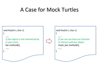 A Case for Mock Turtles
void foo(int i, char c)
{
……
// bar object is not maintained by
// your team
bar.method(i);
……
}
void foo(int i, char c)
{
……
// we can see how our function
// interact with bar object
mock_bar.method(i);
……
}
 