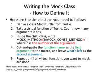 Writing the Mock Class
- How to Define It
• Here are the simple steps you need to follow:
1. Derive a class MockTurtle from Turtle.
2. Take a virtual function of Turtle. Count how many
arguments it has.
3. Inside the child class, write
MOCK_METHODn()/MOCK_CONST_METHODn();,
where n is the number of the arguments.
4. Cut-and-paste the function name as the first
argument to the macro, and leave what's left as the
second argument.
5. Repeat until all virtual functions you want to mock
are done.
How about non-virtual function then? Overload function? Class template?
See http://code.google.com/p/googlemock/wiki/CookBook
 