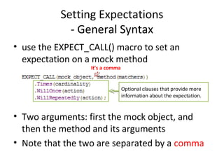 Setting Expectations
- General Syntax
• use the EXPECT_CALL() macro to set an
expectation on a mock method
• Two arguments: first the mock object, and
then the method and its arguments
• Note that the two are separated by a comma
It’s a comma
Optional clauses that provide more
information about the expectation.
 