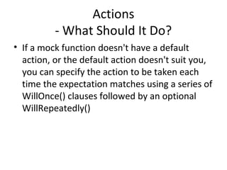 Actions
- What Should It Do?
• If a mock function doesn't have a default
action, or the default action doesn't suit you,
you can specify the action to be taken each
time the expectation matches using a series of
WillOnce() clauses followed by an optional
WillRepeatedly()
 
