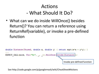 Actions
- What Should It Do?
• What can we do inside WillOnce() besides
Return()? You can return a reference using
ReturnRef(variable), or invoke a pre-defined
function
See http://code.google.com/p/googlemock/wiki/CheatSheet#Actions
Invoke pre-defined function
 