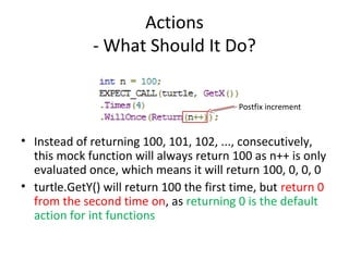 Actions
- What Should It Do?
• Instead of returning 100, 101, 102, ..., consecutively,
this mock function will always return 100 as n++ is only
evaluated once, which means it will return 100, 0, 0, 0
• turtle.GetY() will return 100 the first time, but return 0
from the second time on, as returning 0 is the default
action for int functions
Postfix increment
 