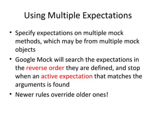 Using Multiple Expectations
• Specify expectations on multiple mock
methods, which may be from multiple mock
objects
• Google Mock will search the expectations in
the reverse order they are defined, and stop
when an active expectation that matches the
arguments is found
• Newer rules override older ones!
 