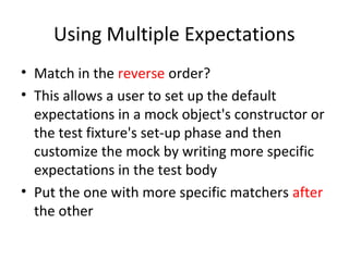 Using Multiple Expectations
• Match in the reverse order?
• This allows a user to set up the default
expectations in a mock object's constructor or
the test fixture's set-up phase and then
customize the mock by writing more specific
expectations in the test body
• Put the one with more specific matchers after
the other
 