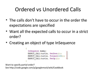 Ordered vs Unordered Calls
• The calls don't have to occur in the order the
expectations are specified
• Want all the expected calls to occur in a strict
order?
• Creating an object of type InSequence
Want to specify partial order?
See http://code.google.com/p/googlemock/wiki/CookBook
 