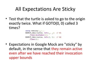 All Expectations Are Sticky
• Test that the turtle is asked to go to the origin
exactly twice. What if GOTO(0, 0) called 3
times?
• Expectations in Google Mock are "sticky" by
default, in the sense that they remain active
even after we have reached their invocation
upper bounds
 