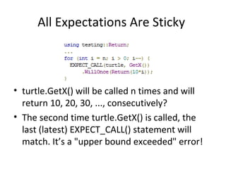 All Expectations Are Sticky
• turtle.GetX() will be called n times and will
return 10, 20, 30, ..., consecutively?
• The second time turtle.GetX() is called, the
last (latest) EXPECT_CALL() statement will
match. It’s a "upper bound exceeded" error!
 