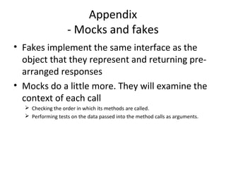 Appendix
- Mocks and fakes
• Fakes implement the same interface as the
object that they represent and returning pre-
arranged responses
• Mocks do a little more. They will examine the
context of each call
 Checking the order in which its methods are called.
 Performing tests on the data passed into the method calls as arguments.
 