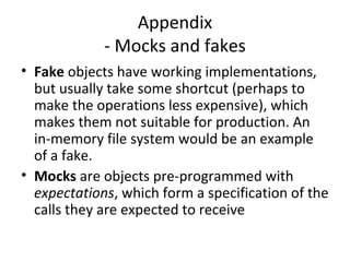 Appendix
- Mocks and fakes
• Fake objects have working implementations,
but usually take some shortcut (perhaps to
make the operations less expensive), which
makes them not suitable for production. An
in-memory file system would be an example
of a fake.
• Mocks are objects pre-programmed with
expectations, which form a specification of the
calls they are expected to receive
 