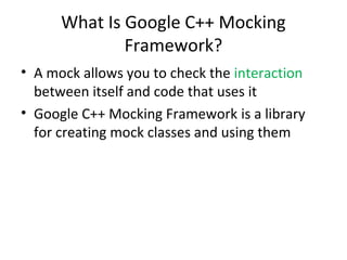 What Is Google C++ Mocking
Framework?
• A mock allows you to check the interaction
between itself and code that uses it
• Google C++ Mocking Framework is a library
for creating mock classes and using them
 