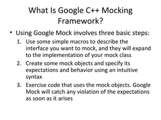 What Is Google C++ Mocking
Framework?
• Using Google Mock involves three basic steps:
1. Use some simple macros to describe the
interface you want to mock, and they will expand
to the implementation of your mock class
2. Create some mock objects and specify its
expectations and behavior using an intuitive
syntax
3. Exercise code that uses the mock objects. Google
Mock will catch any violation of the expectations
as soon as it arises
 