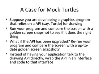 A Case for Mock Turtles
• Suppose you are developing a graphics program
that relies on a API (say, Turtle) for drawing
• Run your program and compare the screen with a
golden screen snapshot to see if it does the right
thing
• What if the API has been upgraded? Re-run your
program and compare the screen with a up-to-
date golden screen snapshot?
• Instead of having your application talk to the
drawing API directly, wrap the API in an interface
and code to that interface
 