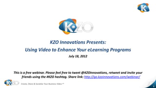 KZO Innovations Presents:
         Using Video to Enhance Your eLearning Programs
                                                        July 18, 2012



This is a free webinar. Please feel free to tweet @KZOInnovations, retweet and invite your
       friends using the #KZO hashtag. Share link: http://go.kzoinnovations.com/webinar/
     Create, Share & Socialize Your Business Video sm
                                                                                             1
 