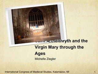 Saint Æthelthryth and the
                          Virgin Mary through the
                          Ages
                          Michelle Ziegler



International Congress of Medieval Studies, Kalamazoo, MI   1
 
