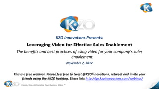 KZO Innovations Presents:
          Leveraging Video for Effective Sales Enablement
 The benefits and best practices of using video for your company’s sales
                                enablement.
                                                        November 7, 2012


This is a free webinar. Please feel free to tweet @KZOInnovations, retweet and invite your
       friends using the #KZO hashtag. Share link: http://go.kzoinnovations.com/webinar/
     Create, Share & Socialize Your Business Video sm
                                                                                             1
 