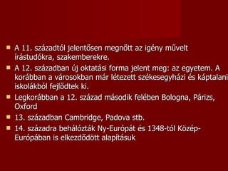    A 11. századtól jelentősen megnőtt az igény művelt
    írástudókra, szakemberekre.
   A 12. században új oktatási forma jelent meg: az egyetem. A
    korábban a városokban már létezett székesegyházi és káptalani
    iskolákból fejlődtek ki.
   Legkorábban a 12. század második felében Bologna, Párizs,
    Oxford
   13. században Cambridge, Padova stb.
   14. századra behálózták Ny-Európát és 1348-tól Közép-
    Európában is elkezdődött alapításuk
 