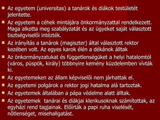    Az egyetem (universitas) a tanárok és diákok testületét
    jelentette.
   Az egyetem a céhek mintájára önkormányzattal rendelkezett.
    Maga alkotta meg szabályzatát és az ügyeket saját választott
    tisztségviselői intézték.
   Az irányítás a tanárok (magiszter) által választott rektor
    kezében volt. Az egyes karok élén a dékánok álltak
   Az önkormányzatukat és függetlenségüket a helyi hatalomtól
    (város, püspök, király) többnyire kemény küzdelemben vívták
    ki.
   Az egyetemeken az állam képviselői nem járhattak el.
   Az egyetemi polgárok a rektor jogi hatalma alá tartoztak.
   Az egyetemek általában a pápa védelme alatt álltak.
   Az egyetemek tanárai és diákjai klerikusoknak számítottak, az
    egyházi rend tagjainak. Előírták a papi ruha viselését,
    nőtlenséget, misehallgatást.
 
