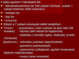 A teljes egyetem 4 fakultásból állt:
 - bölcsészettudományi kar (hét szabad művészet szabad =
   szabad emberhez méltó tudomány)
 - teológiai kar
 - jogi kar
 - orvosi kar
 Először a 7 szabad művészetet kellett elsajátítani:
 Trivium:     - grammatika (=latin nyelvtan és ókori latin írók
   olvasása) - retorika (latin beszéd és fogalamzás)
                - dialektika (=formális logika, vitatkozás, érvelés
   művészete)
  Quadrivium: - aritmetika (számtani alapműveletek)
                - geometria (szerkesztések)
                - asztronomia (csillagászat, egyházi ünnepnapok
   idejének meghatározása)
                - musica (zenei ismeretek)
 