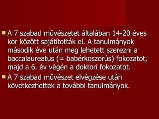  A 7 szabad művészetet általában 14-20 éves
  kor között sajátították el. A tanulmányok
  második éve után meg lehetett szerezni a
  baccalaureatus (= babérkoszorús) fokozatot,
  majd a 6. év végén a doktori fokozatot.
 A 7 szabad művészet elvégzése után
  következhettek a további tanulmányok.
 