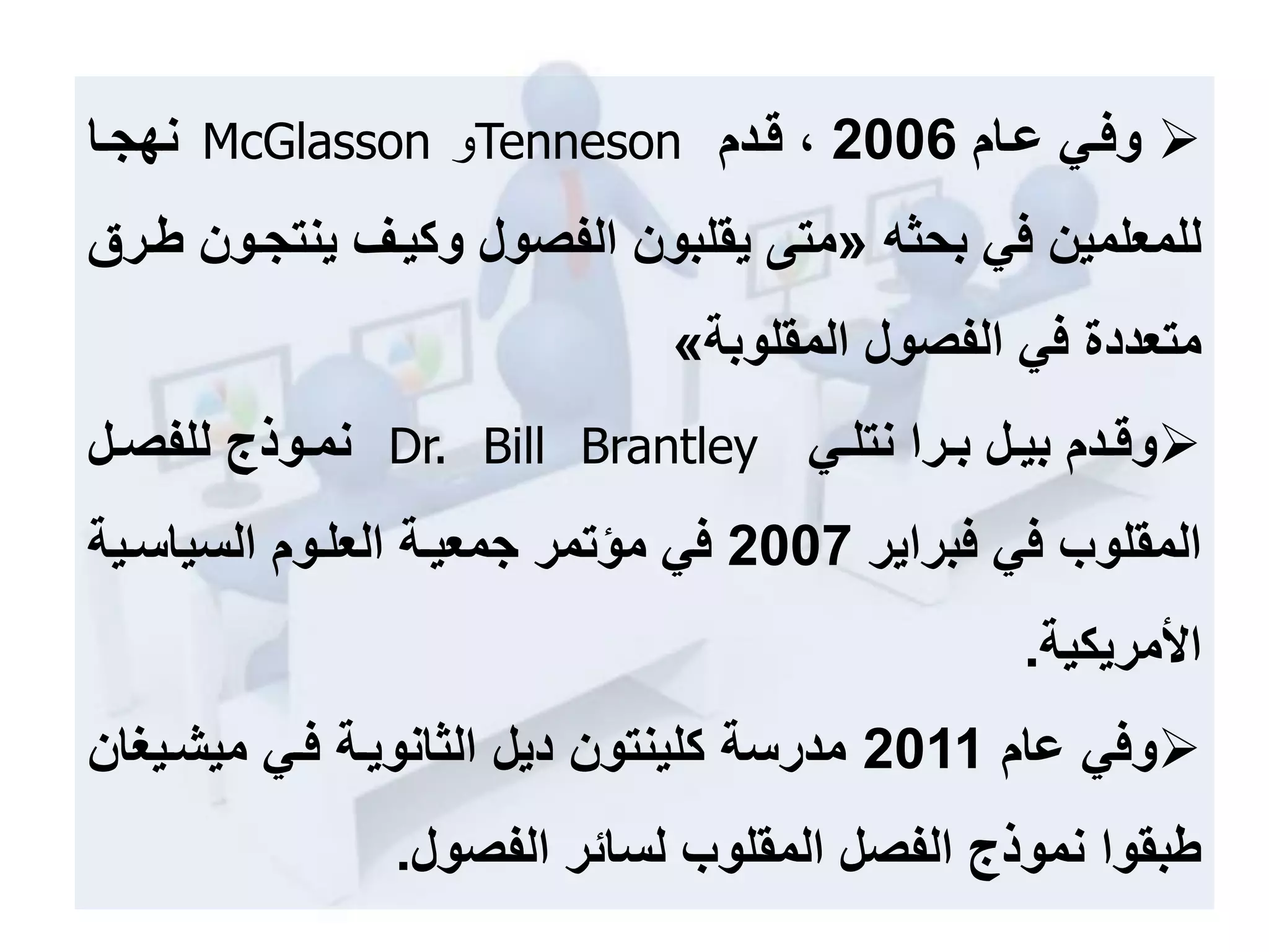 ‫عمام‬ ‫وفمي‬2006‫قمدم‬ ،Tenneson‫و‬McGlasson‫نهجما‬
‫في‬ ‫للمعلمين‬‫بحثه‬«‫ينت‬ ‫وكيمف‬ ‫الفصول‬ ‫يقلبون‬ ‫متى‬‫طمرق‬ ‫جمون‬
‫الفصول‬ ‫في‬ ‫متعددة‬‫المقلوبة‬»
‫مدم‬‫م‬‫وق‬‫مل‬‫م‬‫بي‬‫مرا‬‫م‬‫ب‬‫مي‬‫م‬‫نتل‬Dr. Bill Brantley‫مل‬‫م‬‫للفص‬ ‫موذج‬‫م‬‫نم‬
‫فبراير‬ ‫في‬ ‫المقلوب‬2007‫السياسمي‬ ‫العلموم‬ ‫جمعيمة‬ ‫مؤتمر‬ ‫في‬‫ة‬
‫األمريكية‬.
‫عام‬ ‫وفي‬2011‫كلينتون‬ ‫مدرسة‬‫ديل‬‫الثانويمة‬‫فمي‬‫ميشمي‬‫حان‬
‫الفصول‬ ‫لسائر‬ ‫المقلوب‬ ‫الفصل‬ ‫نموذج‬ ‫طبقوا‬.
 