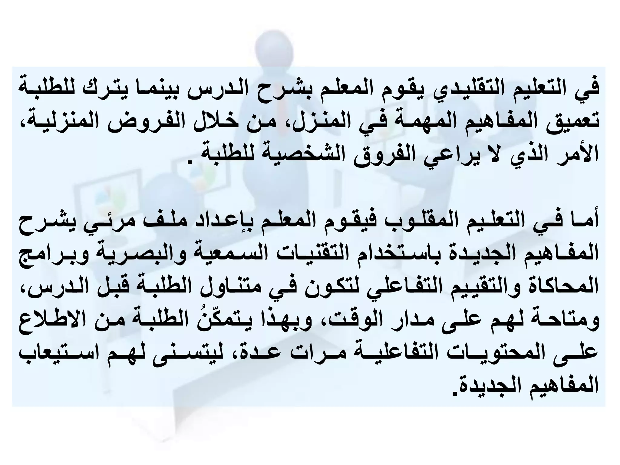 ‫يتم‬ ‫بينمما‬ ‫المدرس‬ ‫بشمرح‬ ‫المعلمم‬ ‫يقموم‬ ‫التقليمدي‬ ‫التعليم‬ ‫في‬‫للطلبمة‬ ‫رك‬
‫المنزليم‬ ‫الفمرول‬ ‫خمالل‬ ‫ممن‬ ،‫المنمزل‬ ‫فمي‬ ‫المهممة‬ ‫المفماهيم‬ ‫تعميق‬،‫ة‬
‫الشخصية‬ ‫الفروق‬ ‫يراعي‬ ‫الذي‬ ‫األمر‬‫للطلبة‬.
‫مي‬‫م‬‫ف‬ ‫ما‬‫م‬‫أم‬‫موب‬‫م‬‫المقل‬ ‫ميم‬‫م‬‫التعل‬‫م‬‫م‬‫يش‬ ‫مي‬‫م‬‫مرئ‬ ‫مف‬‫م‬‫مل‬ ‫مداد‬‫م‬‫بإع‬ ‫مم‬‫م‬‫المعل‬ ‫موم‬‫م‬‫فيق‬‫رح‬
‫و‬ ‫مرية‬‫م‬‫والبص‬ ‫ممعية‬‫م‬‫الس‬ ‫مات‬‫م‬‫التقني‬ ‫متخدام‬‫م‬‫باس‬ ‫مدة‬‫م‬‫الجدي‬ ‫ماهيم‬‫م‬‫المف‬‫مرامج‬‫م‬‫ب‬
‫قبمل‬ ‫الطلبمة‬ ‫متنماول‬ ‫فمي‬ ‫لتكمون‬ ‫التفماعلي‬ ‫والتقيميم‬ ‫المحاكاة‬،‫المدرس‬
‫مة‬‫م‬‫الطلب‬ ُ‫ن‬‫متمك‬‫م‬‫ي‬ ‫مذا‬‫م‬‫وبه‬ ،‫مت‬‫م‬‫الوق‬ ‫مدار‬‫م‬‫م‬ ‫مى‬‫م‬‫عل‬ ‫مم‬‫م‬‫له‬ ‫مة‬‫م‬‫ومتاح‬‫من‬‫م‬‫م‬‫مال‬‫م‬‫ط‬ ‫ا‬
‫ممتيعاب‬‫م‬‫اس‬ ‫ممم‬‫م‬‫له‬ ‫ممنى‬‫م‬‫ليتس‬ ،‫ممدة‬‫م‬‫ع‬ ‫ممرات‬‫م‬‫م‬ ‫ممة‬‫م‬‫التفاعلي‬ ‫ممات‬‫م‬‫المحتوي‬ ‫ممى‬‫م‬‫عل‬
‫الجديدة‬ ‫المفاهيم‬.
 
