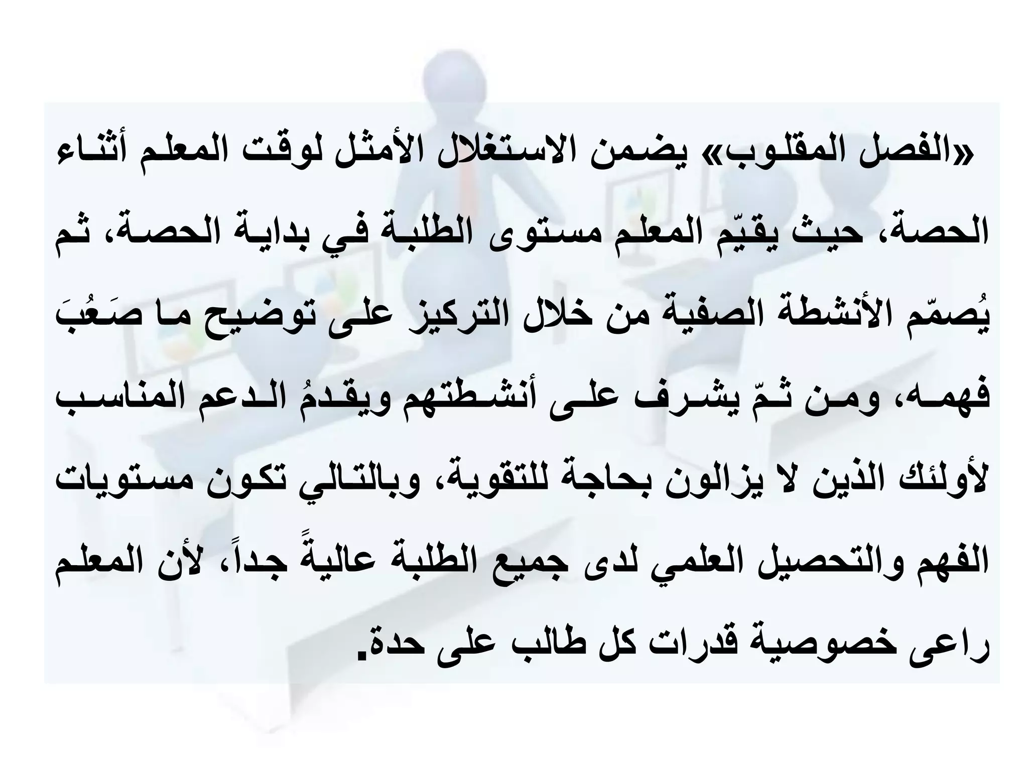 «‫المقلموب‬ ‫الفصل‬»‫أ‬ ‫المعلمم‬ ‫لوقمت‬ ‫األمثمل‬ ‫سمتحالل‬ ‫ا‬ ‫يضممن‬‫ثنما‬
‫الحصم‬ ‫بدايمة‬ ‫فمي‬ ‫الطلبمة‬ ‫مسمتو‬ ‫المعلمم‬ ‫م‬‫يقمي‬ ‫حيم‬ ،‫الحصة‬‫ثمم‬ ،‫ة‬
‫توضميح‬ ‫علمى‬ ‫التركيز‬ ‫خالل‬ ‫من‬ ‫الصفية‬ ‫األنشطة‬ ‫م‬‫صم‬ُ‫ي‬‫ع‬‫ب‬ُ‫ع‬‫م‬‫ع‬‫ص‬ ‫مما‬
‫المناسممب‬ ‫الممدعم‬ ُ‫م‬‫ويقممد‬ ‫أنشممطتهم‬ ‫علممى‬ ‫يشممرف‬ ‫ثممم‬ ‫ومممن‬ ،‫فهمممه‬
‫الذين‬ ‫ألولئك‬‫يزالون‬‫م‬ ‫تكمون‬ ‫وبالتمالي‬ ،‫للتقوية‬ ‫بحاجة‬‫سمتويات‬
‫أل‬ ،‫جمدا‬ ‫عالية‬ ‫الطلبة‬ ‫جميع‬ ‫لد‬ ‫العلمي‬ ‫والتحصيل‬ ‫الفهم‬‫المعلمم‬ ‫ن‬
‫على‬ ‫طالب‬ ‫كل‬ ‫قدرات‬ ‫خصوصية‬ ‫راعى‬‫حدة‬.
 