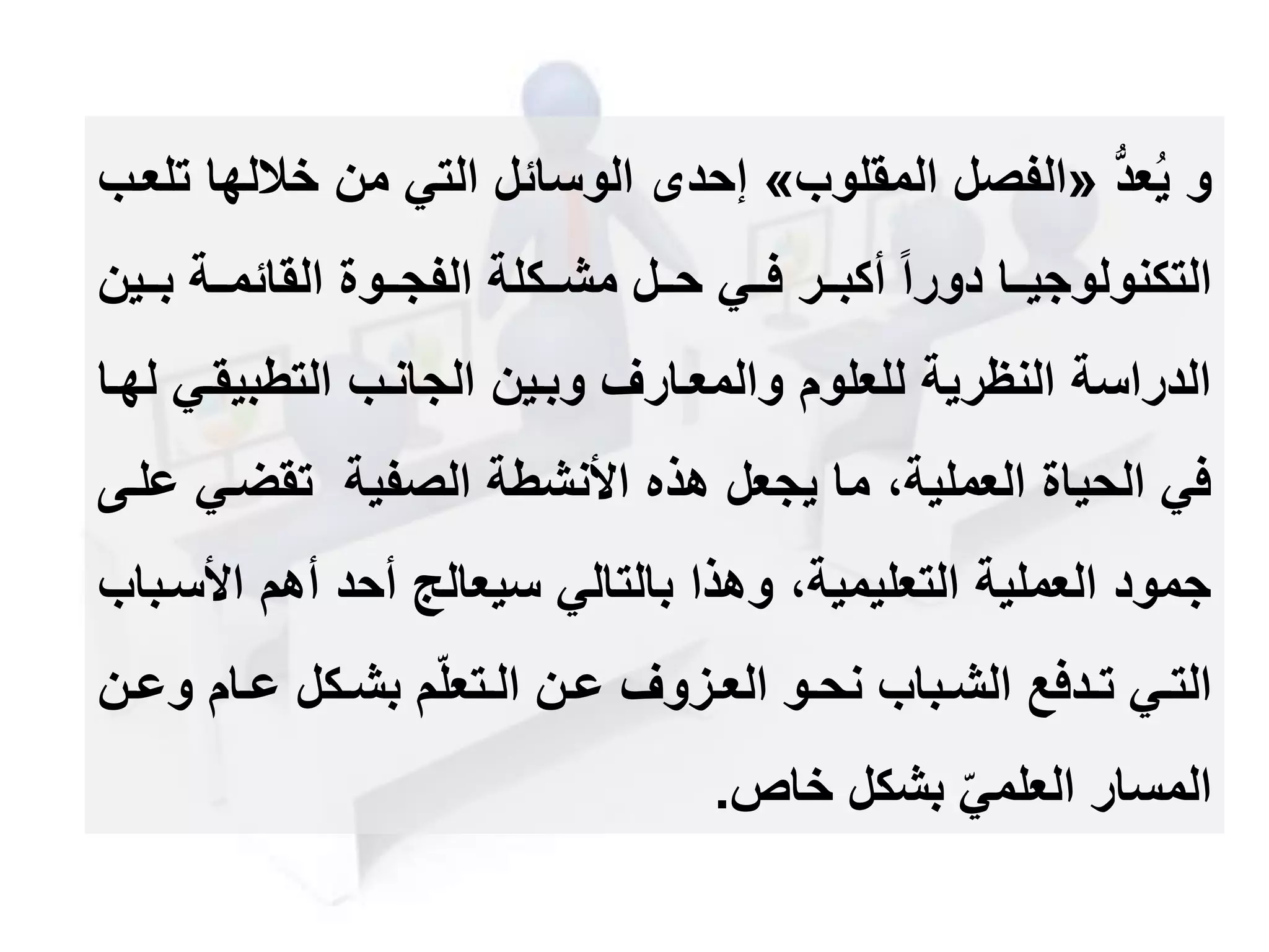 ‫و‬ُّ‫د‬‫ع‬ُ‫ي‬«‫المقلوب‬ ‫الفصل‬»‫خال‬ ‫من‬ ‫التي‬ ‫الوسائل‬ ‫إحد‬‫تلعمب‬ ‫لها‬
‫مم‬‫م‬‫ب‬ ‫ممة‬‫م‬‫القائم‬ ‫مموة‬‫م‬‫الفج‬ ‫ممكلة‬‫م‬‫مش‬ ‫ممل‬‫م‬‫ح‬ ‫ممي‬‫م‬‫ف‬ ‫ممر‬‫م‬‫أكب‬ ‫دورا‬ ‫مما‬‫م‬‫التكنولوجي‬‫ين‬
‫التطبيقم‬ ‫الجانمب‬ ‫وبمين‬ ‫والمعمارف‬ ‫للعلوم‬ ‫النظرية‬ ‫الدراسة‬‫لهما‬ ‫ي‬
‫تقضم‬ ‫الصفية‬ ‫األنشطة‬ ‫هذه‬ ‫يجعل‬ ‫ما‬ ،‫العملية‬ ‫الحياة‬ ‫في‬‫علمى‬ ‫ي‬
‫األ‬ ‫أهم‬ ‫أحد‬ ‫سيعالج‬ ‫بالتالي‬ ‫وهذا‬ ،‫التعليمية‬ ‫العملية‬ ‫جمود‬‫سمباب‬
‫و‬ ‫مام‬‫م‬‫ع‬ ‫مكل‬‫م‬‫بش‬ ‫م‬‫متعل‬‫م‬‫ال‬ ‫من‬‫م‬‫ع‬ ‫مزوف‬‫م‬‫الع‬ ‫مو‬‫م‬‫نح‬ ‫مباب‬‫م‬‫الش‬ ‫مدفع‬‫م‬‫ت‬ ‫مي‬‫م‬‫الت‬‫من‬‫م‬‫ع‬
‫خاص‬ ‫بشكل‬ ‫العلمي‬ ‫المسار‬.
 