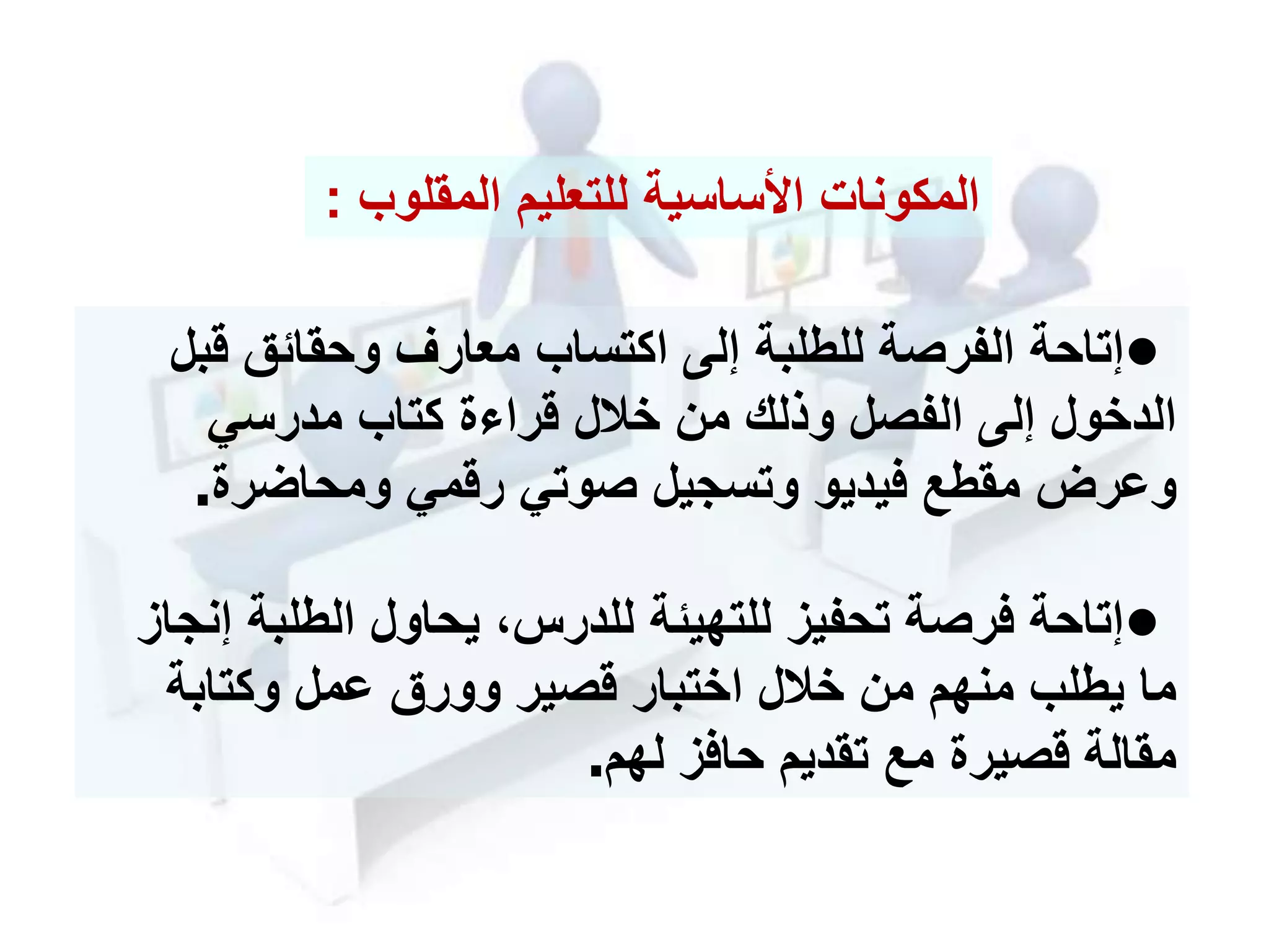 •‫قب‬ ‫وحقائق‬ ‫معارف‬ ‫اكتساب‬ ‫إلى‬ ‫للطلبة‬ ‫الفرصة‬ ‫إتاحة‬‫ل‬
‫مدرسي‬ ‫كتاب‬ ‫ة‬ ‫قرا‬ ‫خالل‬ ‫من‬ ‫وذلك‬ ‫الفصل‬ ‫إلى‬ ‫الدخول‬
‫ومحاضرة‬ ‫رقمي‬ ‫صوتي‬ ‫وتسجيل‬ ‫فيديو‬ ‫مقطع‬ ‫وعرل‬.
•‫إ‬ ‫الطلبة‬ ‫يحاول‬ ،‫للدرس‬ ‫للتهيئة‬ ‫تحفيز‬ ‫فرصة‬ ‫إتاحة‬‫نجاز‬
‫وكتابة‬ ‫عمل‬ ‫وورق‬ ‫قصير‬ ‫اختبار‬ ‫خالل‬ ‫من‬ ‫منهم‬ ‫يطلب‬ ‫ما‬
‫لهم‬ ‫حافز‬ ‫تقديم‬ ‫مع‬ ‫قصيرة‬ ‫مقالة‬.
‫للتعليم‬ ‫األساسية‬ ‫المكونات‬‫المقلوب‬:
 