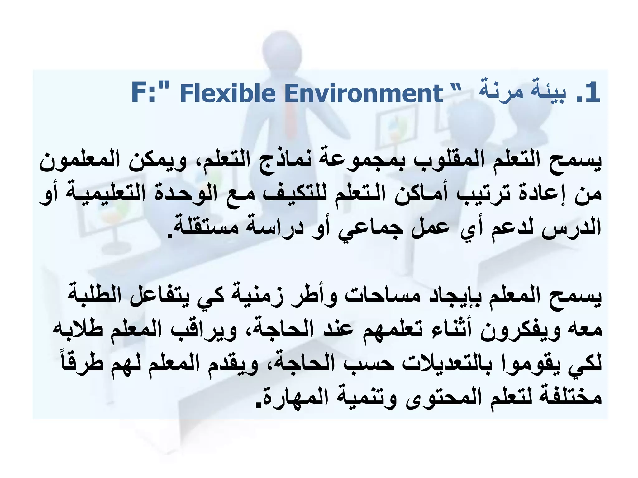 .1‫مرنة‬ ‫بيئة‬F:" Flexible Environment “
‫المع‬ ‫ويمكن‬ ،‫التعلم‬ ‫نماذج‬ ‫بمجموعة‬ ‫المقلوب‬ ‫التعلم‬ ‫يسمح‬‫لمون‬
‫التعليم‬ ‫الوحمدة‬ ‫ممع‬ ‫للتكيمف‬ ‫المتعلم‬ ‫أمماكن‬ ‫ترتيب‬ ‫إعادة‬ ‫من‬‫أو‬ ‫يمة‬
‫دراسة‬ ‫أو‬ ‫جماعي‬ ‫عمل‬ ‫أي‬ ‫لدعم‬ ‫الدرس‬‫مستقلة‬.
‫الطل‬ ‫يتفاعل‬ ‫كي‬ ‫زمنية‬ ‫وأطر‬ ‫مساحات‬ ‫بإيجاد‬ ‫المعلم‬ ‫يسمح‬‫بة‬
‫طال‬ ‫المعلم‬ ‫ويراقب‬ ،‫الحاجة‬ ‫عند‬ ‫تعلمهم‬ ‫أثنا‬ ‫ويفكرون‬ ‫معه‬‫به‬
‫ط‬ ‫لهم‬ ‫المعلم‬ ‫ويقدم‬ ،‫الحاجة‬ ‫حسب‬ ‫بالتعديالت‬ ‫يقوموا‬ ‫لكي‬‫رقا‬
‫المهارة‬ ‫وتنمية‬ ‫المحتو‬ ‫لتعلم‬ ‫مختلفة‬.
 
