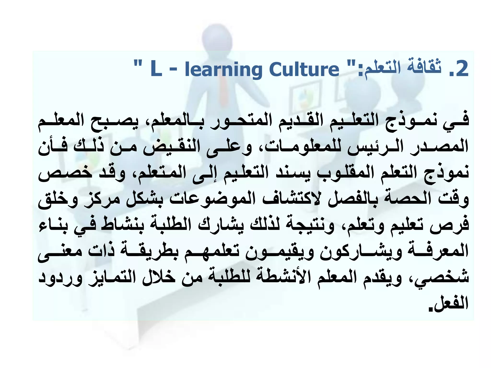 .2‫ثقافة‬‫التعلم‬" L - learning Culture ":
‫ممديم‬‫م‬‫الق‬ ‫مميم‬‫م‬‫التعل‬ ‫مموذج‬‫م‬‫نم‬ ‫ممي‬‫م‬‫ف‬‫ممور‬‫م‬‫المتح‬‫المع‬ ‫ممبح‬‫م‬‫يص‬ ،‫ممالمعلم‬‫م‬‫ب‬‫ممم‬‫م‬‫ل‬
‫ممأن‬‫م‬‫ف‬ ‫ممك‬‫م‬‫ذل‬ ‫ممن‬‫م‬‫م‬ ‫مميل‬‫م‬‫النق‬ ‫ممى‬‫م‬‫وعل‬ ،‫ممات‬‫م‬‫للمعلوم‬ ‫ممرئيس‬‫م‬‫ال‬ ‫ممدر‬‫م‬‫المص‬
‫خ‬ ‫وقمد‬ ،‫الممتعلم‬ ‫إلمى‬ ‫التعلميم‬ ‫يسمند‬ ‫المقلموب‬ ‫التعلم‬ ‫نموذج‬‫صمص‬
‫و‬ ‫مركز‬ ‫بشكل‬ ‫الموضوعات‬ ‫كتشاف‬ ‫بالفصل‬ ‫الحصة‬ ‫وقت‬‫خلق‬
‫بنشا‬ ‫الطلبة‬ ‫يشارك‬ ‫لذلك‬ ‫ونتيجة‬ ،‫وتعلم‬ ‫تعليم‬ ‫فرص‬‫بنما‬ ‫فمي‬ ‫ط‬
‫مممى‬‫م‬‫معن‬ ‫ذات‬ ‫مممة‬‫م‬‫بطريق‬ ‫مممم‬‫م‬‫تعلمه‬ ‫مممون‬‫م‬‫ويقيم‬ ‫ممماركون‬‫م‬‫ويش‬ ‫مممة‬‫م‬‫المعرف‬
‫و‬ ‫التممايز‬ ‫خالل‬ ‫من‬ ‫للطلبة‬ ‫األنشطة‬ ‫المعلم‬ ‫ويقدم‬ ،‫شخصي‬‫ردود‬
‫الفعل‬.
 