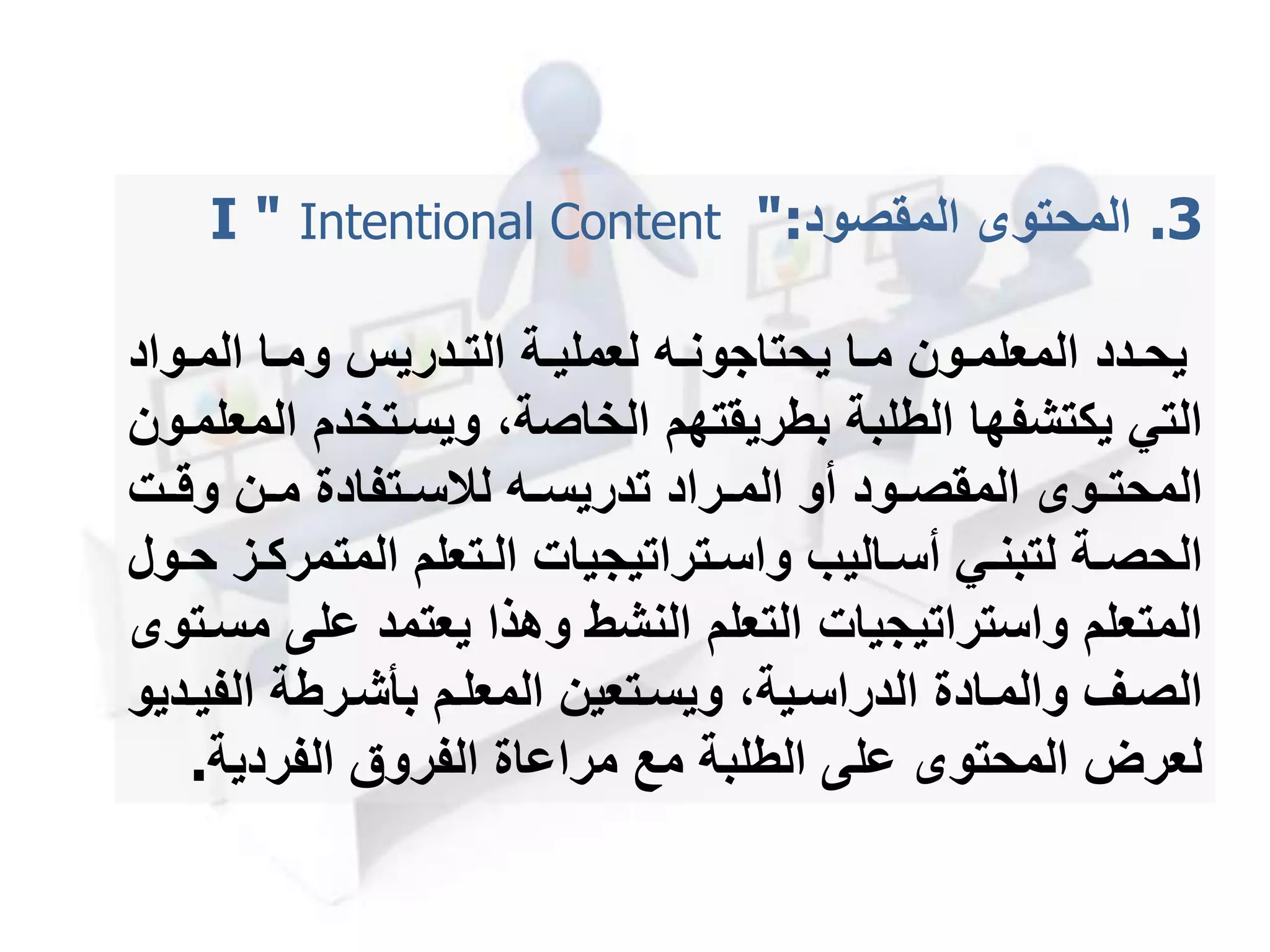 .3‫المحتو‬‫المقصود‬I " Intentional Content ":
‫مدد‬‫م‬‫يح‬‫مواد‬‫م‬‫الم‬ ‫ما‬‫م‬‫وم‬ ‫مدريس‬‫م‬‫الت‬ ‫مة‬‫م‬‫لعملي‬ ‫مه‬‫م‬‫يحتاجون‬ ‫ما‬‫م‬‫م‬ ‫مون‬‫م‬‫المعلم‬
‫ا‬ ‫ويسمتخدم‬ ،‫الخاصة‬ ‫بطريقتهم‬ ‫الطلبة‬ ‫يكتشفها‬ ‫التي‬‫لمعلممون‬
‫مت‬‫م‬‫وق‬ ‫من‬‫م‬‫م‬ ‫متفادة‬‫م‬‫لالس‬ ‫مه‬‫م‬‫تدريس‬ ‫مراد‬‫م‬‫الم‬ ‫أو‬ ‫مود‬‫م‬‫المقص‬ ‫مو‬‫م‬‫المحت‬
‫المتمر‬ ‫متعلم‬‫م‬‫ال‬ ‫متراتيجيات‬‫م‬‫واس‬ ‫ماليب‬‫م‬‫أس‬ ‫مي‬‫م‬‫لتبن‬ ‫مة‬‫م‬‫الحص‬‫مول‬‫م‬‫ح‬ ‫مز‬‫م‬‫ك‬
‫على‬ ‫يعتمد‬ ‫وهذا‬ ‫النشط‬ ‫التعلم‬ ‫واستراتيجيات‬ ‫المتعلم‬‫مسمتو‬
‫الف‬ ‫مرطة‬‫م‬‫بأش‬ ‫المعلمم‬ ‫متعين‬‫م‬‫ويس‬ ،‫الدراسمية‬ ‫مادة‬‫م‬‫والم‬ ‫الصمف‬‫مديو‬‫م‬‫ي‬
‫الفردية‬ ‫الفروق‬ ‫مراعاة‬ ‫مع‬ ‫الطلبة‬ ‫على‬ ‫المحتو‬ ‫لعرل‬.
 