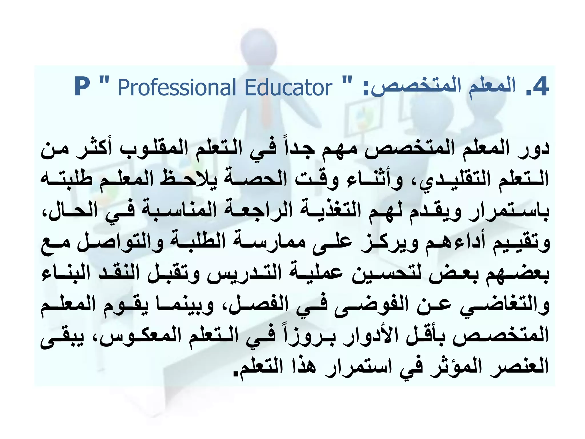 .4‫المتخصص‬ ‫المعلم‬P " Professional Educator " :
‫جمدا‬ ‫مهمم‬ ‫المتخصص‬ ‫المعلم‬ ‫دور‬‫فمي‬‫أكثمر‬ ‫المقلموب‬ ‫المتعلم‬‫ممن‬
‫طلب‬ ‫ممم‬‫م‬‫المعل‬ ‫ممظ‬‫م‬‫يالح‬ ‫ممة‬‫م‬‫الحص‬ ‫ممت‬‫م‬‫وق‬ ‫مما‬‫م‬‫وأثن‬ ،‫ممدي‬‫م‬‫التقلي‬ ‫ممتعلم‬‫م‬‫ال‬‫ممه‬‫م‬‫ت‬
‫الحممال‬ ‫فممي‬ ‫المناسممبة‬ ‫الراجعممة‬ ‫التحذيممة‬ ‫لهممم‬ ‫ويقممدم‬ ‫باسممتمرار‬،
‫مممع‬ ‫والتواصممل‬ ‫الطلبممة‬ ‫ممارسممة‬ ‫علممى‬ ‫ويركممز‬ ‫هممم‬ ‫أدا‬ ‫وتقيمميم‬
‫ا‬ ‫النقممد‬ ‫وتقبممل‬ ‫التممدريس‬ ‫عمليممة‬ ‫لتحسممين‬ ‫بعممل‬ ‫بعضممهم‬‫لبنمما‬
‫ممي‬‫م‬‫والتحاض‬‫المع‬ ‫مموم‬‫م‬‫يق‬ ‫مما‬‫م‬‫وبينم‬ ،‫ممل‬‫م‬‫الفص‬ ‫ممي‬‫م‬‫ف‬ ‫ممى‬‫م‬‫الفوض‬ ‫ممن‬‫م‬‫ع‬‫ممم‬‫م‬‫ل‬
‫يب‬ ،‫المعكمموس‬ ‫الممتعلم‬ ‫فممي‬ ‫بممروزا‬ ‫األدوار‬ ‫بأقممل‬ ‫المتخصممص‬‫قممى‬
‫التعلم‬ ‫هذا‬ ‫استمرار‬ ‫في‬ ‫المؤثر‬ ‫العنصر‬.
 
