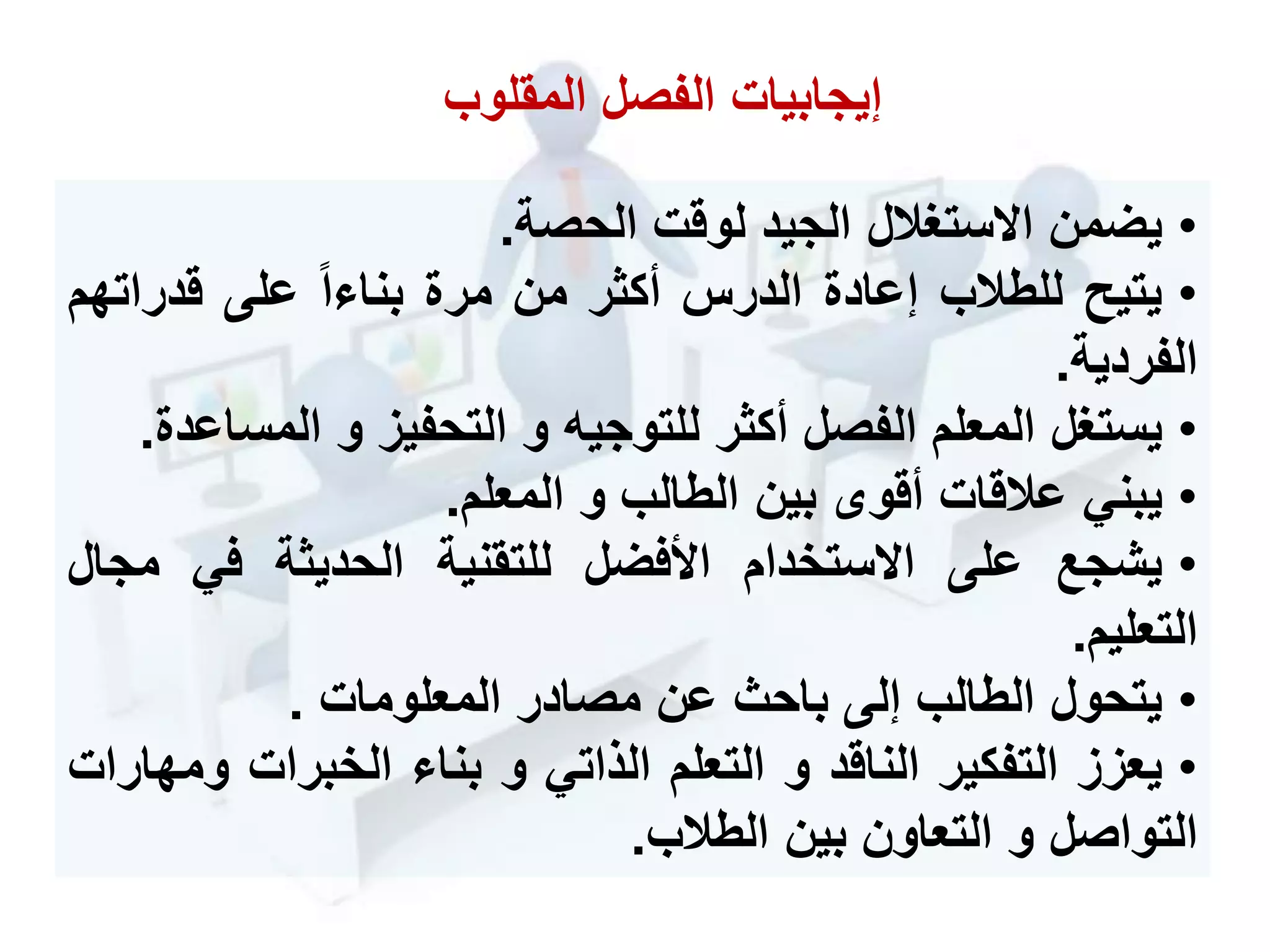 •‫يضمن‬‫ستحالل‬ ‫ا‬‫الجيد‬‫لوقت‬‫الحصة‬.
•‫يتيح‬‫للطالب‬‫إعادة‬‫الدرس‬‫أكثر‬‫من‬‫مرة‬‫ا‬ ‫بنا‬‫على‬‫قدرات‬‫هم‬
‫الفردية‬.
•‫يستحل‬‫المعلم‬‫الفصل‬‫أكثر‬‫للتوجيه‬‫و‬‫التحفيز‬‫و‬‫المس‬‫اعدة‬.
•‫يبني‬‫عالقات‬‫أقو‬‫بين‬‫الطالب‬‫و‬‫المعلم‬.
•‫يشجع‬‫على‬‫ستخدام‬ ‫ا‬‫األفضل‬‫للتقنية‬‫الحديثة‬‫في‬‫م‬‫جال‬
‫التعليم‬.
•‫يتحول‬‫الطالب‬‫إلى‬‫باح‬‫عن‬‫مصادر‬‫المعلومات‬.
•‫يعزز‬‫التفكير‬‫الناقد‬‫و‬‫التعلم‬‫الذاتي‬‫و‬‫بنا‬‫الخبرات‬‫و‬‫مهارات‬
‫التواصل‬‫و‬‫التعاون‬‫بين‬‫الطالب‬.
‫المقلوب‬ ‫الفصل‬ ‫إيجابيات‬
 