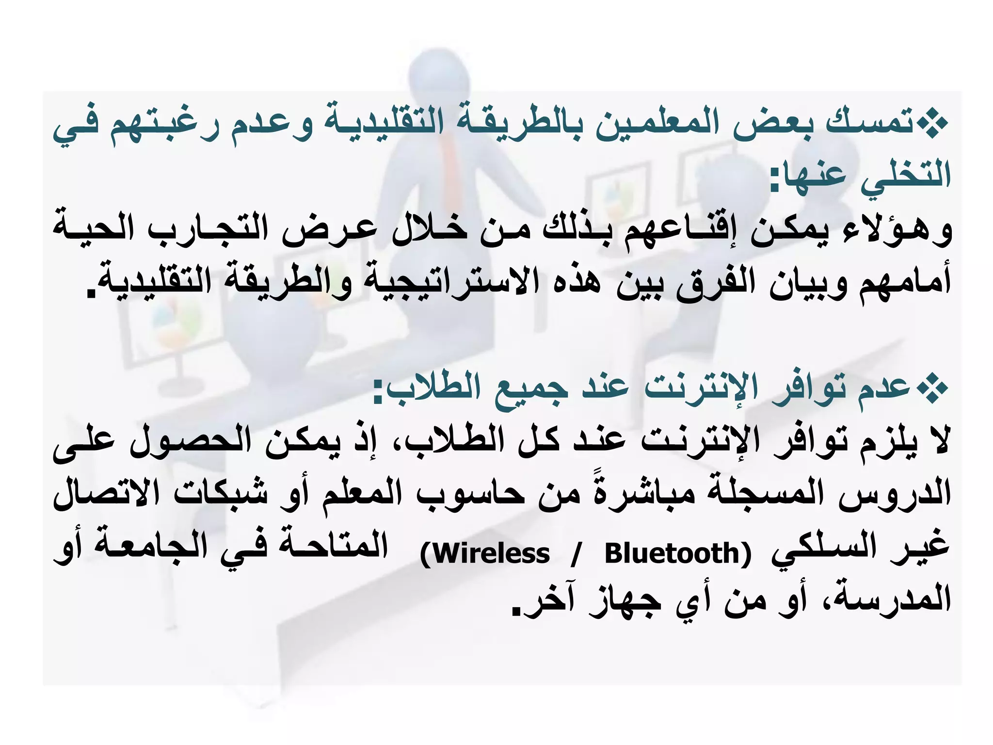 ‫مت‬‫م‬‫رغب‬ ‫مدم‬‫م‬‫وع‬ ‫مة‬‫م‬‫التقليدي‬ ‫مة‬‫م‬‫بالطريق‬ ‫مين‬‫م‬‫المعلم‬ ‫مل‬‫م‬‫بع‬ ‫مك‬‫م‬‫تمس‬‫مي‬‫م‬‫ف‬ ‫هم‬
‫عنها‬ ‫التخلي‬:
‫مة‬‫م‬‫الحي‬ ‫مارب‬‫م‬‫التج‬ ‫مرل‬‫م‬‫ع‬ ‫مالل‬‫م‬‫خ‬ ‫من‬‫م‬‫م‬ ‫مذلك‬‫م‬‫ب‬ ‫ماعهم‬‫م‬‫إقن‬ ‫من‬‫م‬‫يمك‬ ‫مؤ‬‫م‬‫وه‬
‫والطريقة‬ ‫ستراتيجية‬ ‫ا‬ ‫هذه‬ ‫بين‬ ‫الفرق‬ ‫وبيان‬ ‫أمامهم‬‫التق‬‫ليدية‬.
‫الطالب‬ ‫جميع‬ ‫عند‬ ‫اإلنترنت‬ ‫توافر‬ ‫عدم‬:
‫ع‬ ‫الحصمول‬ ‫يمكمن‬ ‫إذ‬ ،‫الطمالب‬ ‫كمل‬ ‫عنمد‬ ‫اإلنترنمت‬ ‫توافر‬ ‫يلزم‬‫لمى‬
‫ت‬ ‫ا‬ ‫شبكات‬ ‫أو‬ ‫المعلم‬ ‫حاسوب‬ ‫من‬ ‫مباشرة‬ ‫المسجلة‬ ‫الدروس‬‫صال‬
‫مر‬‫م‬‫غي‬‫ملكي‬‫م‬‫الس‬(Wireless / Bluetooth)‫أو‬ ‫مة‬‫م‬‫الجامع‬ ‫مي‬‫م‬‫ف‬ ‫مة‬‫م‬‫المتاح‬
‫آخر‬ ‫جهاز‬ ‫أي‬ ‫من‬ ‫أو‬ ،‫المدرسة‬.
 