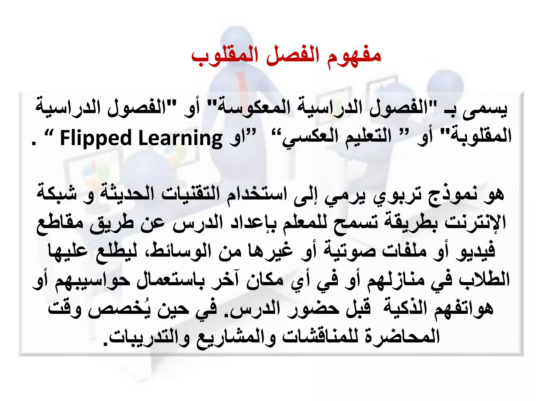 ‫يسمى‬‫بـ‬"‫المعكوسة‬ ‫الدراسية‬ ‫الفصول‬"‫أو‬"‫الدراسي‬ ‫الفصول‬‫ة‬
‫المقلوبة‬"‫أو‬”‫التعليم‬‫العكسي‬“”‫او‬“ Flipped Learning.
‫ش‬ ‫و‬ ‫الحديثة‬ ‫التقنيات‬ ‫استخدام‬ ‫إلى‬ ‫يرمي‬ ‫تربوي‬ ‫نموذج‬ ‫هو‬‫بكة‬
‫مقا‬ ‫طريق‬ ‫عن‬ ‫الدرس‬ ‫بإعداد‬ ‫للمعلم‬ ‫تسمح‬ ‫بطريقة‬ ‫اإلنترنت‬‫طع‬
‫علي‬ ‫ليطلع‬ ،‫الوسائط‬ ‫من‬ ‫غيرها‬ ‫أو‬ ‫صوتية‬ ‫ملفات‬ ‫أو‬ ‫فيديو‬‫ها‬
‫أ‬ ‫حواسيبهم‬ ‫باستعمال‬ ‫آخر‬ ‫مكان‬ ‫أي‬ ‫في‬ ‫أو‬ ‫منازلهم‬ ‫في‬ ‫الطالب‬‫و‬
‫الذكية‬ ‫هواتفهم‬‫قبل‬‫حضور‬‫الدرس‬.‫وقت‬ ‫خصص‬ُ‫ي‬ ‫حين‬ ‫في‬
‫والمشاريع‬ ‫للمناقشات‬ ‫المحاضرة‬‫والتدريبات‬.
‫المقلوب‬ ‫الفصل‬ ‫مفهوم‬
 