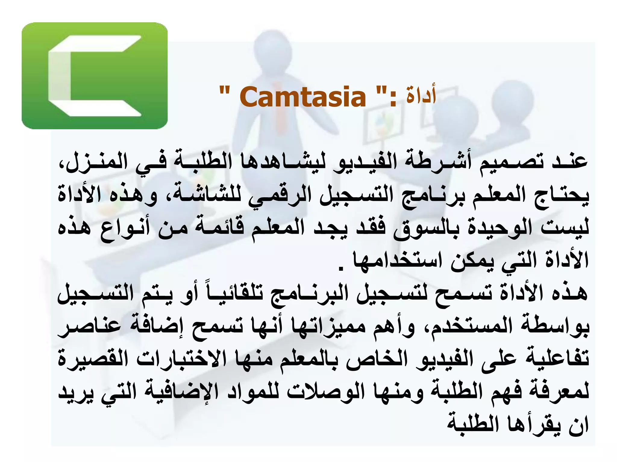 ‫أداة‬" Camtasia ":
‫المنممز‬ ‫فممي‬ ‫الطلبممة‬ ‫ليشمماهدها‬ ‫الفيممديو‬ ‫أشممرطة‬ ‫تصممميم‬ ‫عنممد‬،‫ل‬
‫األ‬ ‫مذه‬‫م‬‫وه‬ ،‫مة‬‫م‬‫للشاش‬ ‫مي‬‫م‬‫الرقم‬ ‫مجيل‬‫م‬‫التس‬ ‫مامج‬‫م‬‫برن‬ ‫مم‬‫م‬‫المعل‬ ‫ماج‬‫م‬‫يحت‬‫داة‬
‫أنموا‬ ‫ممن‬ ‫قائممة‬ ‫المعلمم‬ ‫يجمد‬ ‫فقمد‬ ‫بالسوق‬ ‫الوحيدة‬ ‫ليست‬‫همذه‬
‫يمكن‬ ‫التي‬ ‫األداة‬‫استخدامها‬.
‫الت‬ ‫يممتم‬ ‫أو‬ ‫ما‬‫م‬‫تلقائي‬ ‫البرنممامج‬ ‫مجيل‬‫م‬‫لتس‬ ‫تسمممح‬ ‫األداة‬ ‫مذه‬‫م‬‫ه‬‫سممجيل‬
‫عناصم‬ ‫إضافة‬ ‫تسمح‬ ‫أنها‬ ‫مميزاتها‬ ‫وأهم‬ ،‫المستخدم‬ ‫بواسطة‬‫ر‬
‫ا‬ ‫ختبارات‬ ‫ا‬ ‫منها‬ ‫بالمعلم‬ ‫الخاص‬ ‫الفيديو‬ ‫على‬ ‫تفاعلية‬‫لقصيرة‬
‫الت‬ ‫اإلضافية‬ ‫للمواد‬ ‫الوصالت‬ ‫ومنها‬ ‫الطلبة‬ ‫فهم‬ ‫لمعرفة‬‫يريد‬ ‫ي‬
‫يقرأها‬ ‫ان‬‫الطلبة‬
 