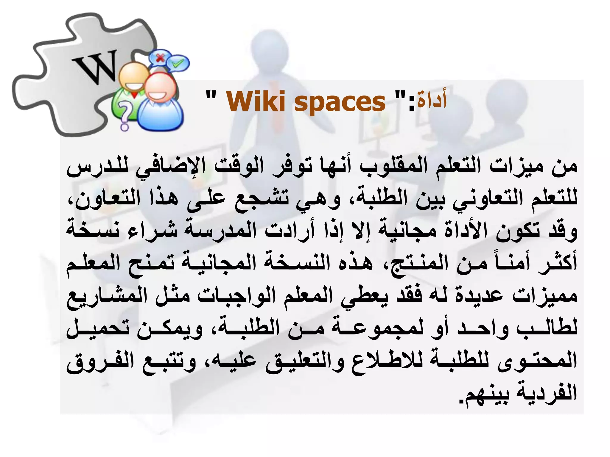 ‫أداة‬" Wiki spaces ":
‫ل‬ ‫اإلضافي‬ ‫الوقت‬ ‫توفر‬ ‫أنها‬ ‫المقلوب‬ ‫التعلم‬ ‫ميزات‬ ‫من‬‫لمدرس‬
‫الت‬ ‫همذا‬ ‫علمى‬ ‫تشمجع‬ ‫وهمي‬ ،‫الطلبة‬ ‫بين‬ ‫التعاوني‬ ‫للتعلم‬،‫عماون‬
‫نسمخة‬ ‫شمرا‬ ‫المدرسة‬ ‫أرادت‬ ‫إذا‬ ‫إ‬ ‫مجانية‬ ‫األداة‬ ‫تكون‬ ‫وقد‬
‫م‬‫م‬‫المعل‬ ‫منح‬‫م‬‫تم‬ ‫مة‬‫م‬‫المجاني‬ ‫مخة‬‫م‬‫النس‬ ‫مذه‬‫م‬‫ه‬ ،‫متج‬‫م‬‫المن‬ ‫من‬‫م‬‫م‬ ‫ما‬‫م‬‫أمن‬ ‫مر‬‫م‬‫أكث‬‫م‬
‫المشما‬ ‫مثمل‬ ‫الواجبمات‬ ‫المعلم‬ ‫يعطي‬ ‫فقد‬ ‫له‬ ‫عديدة‬ ‫مميزات‬‫ريع‬
‫مممل‬‫م‬‫تحمي‬ ‫مممن‬‫م‬‫ويمك‬ ،‫مممة‬‫م‬‫الطلب‬ ‫مممن‬‫م‬‫م‬ ‫مممة‬‫م‬‫لمجموع‬ ‫أو‬ ‫مممد‬‫م‬‫واح‬ ‫مممب‬‫م‬‫لطال‬
‫للطلبممة‬ ‫المحتممو‬‫لالطممال‬‫الفمم‬ ‫وتتبممع‬ ،‫عليممه‬ ‫والتعليممق‬‫روق‬
‫الفردية‬‫بينهم‬.
 