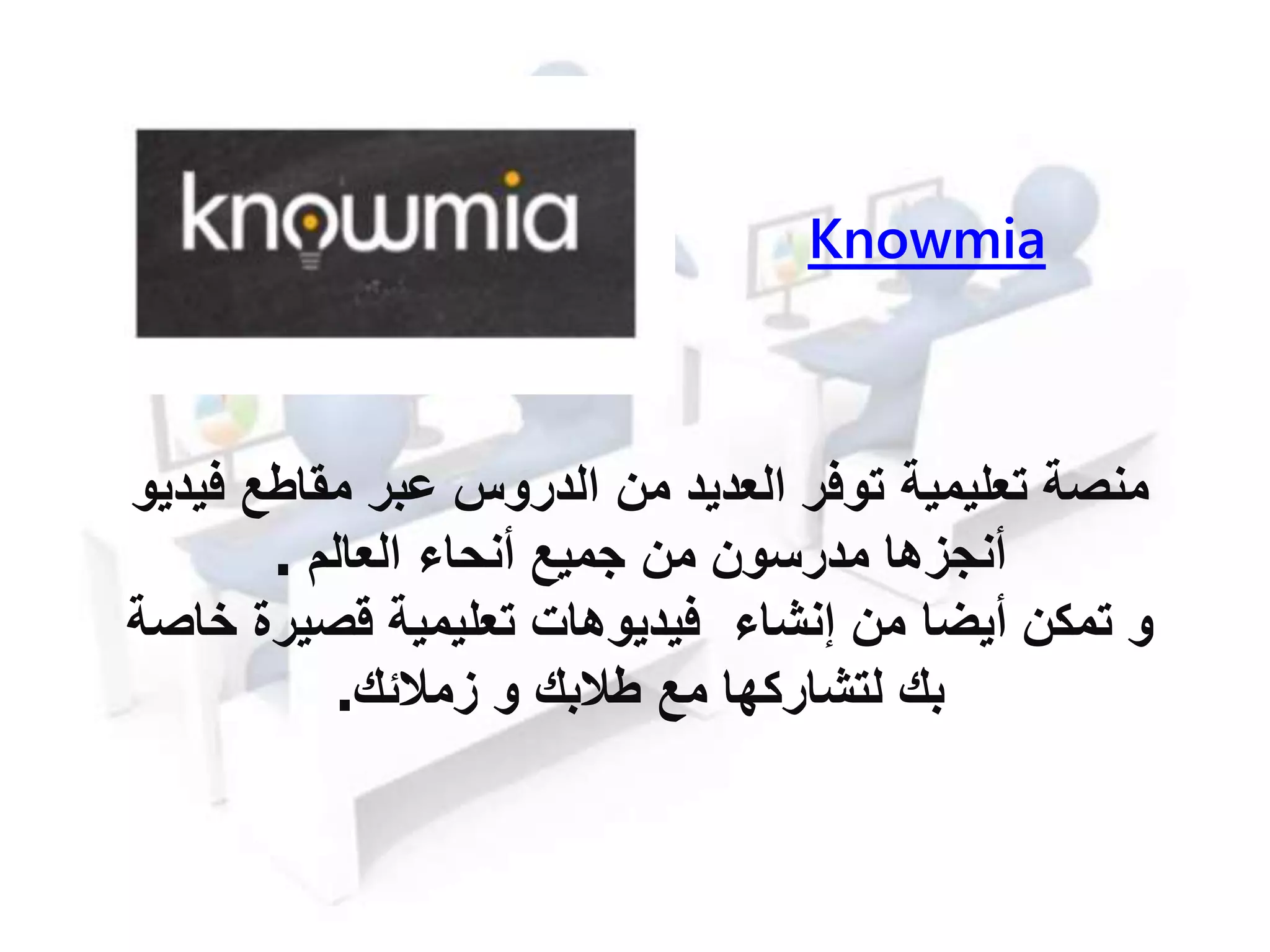 Knowmia
‫تعليمية‬ ‫منصة‬‫من‬ ‫العديد‬ ‫توفر‬‫مقاطع‬ ‫عبر‬ ‫الدروس‬‫فيديو‬
‫من‬ ‫مدرسون‬ ‫أنجزها‬‫أنحا‬ ‫جميع‬‫العالم‬.
‫أيضا‬ ‫تمكن‬ ‫و‬‫من‬‫إنشا‬‫خاص‬ ‫قصيرة‬ ‫تعليمية‬ ‫فيديوهات‬‫ة‬
‫مع‬ ‫لتشاركها‬ ‫بك‬‫زمالئك‬ ‫و‬ ‫طالبك‬.
 