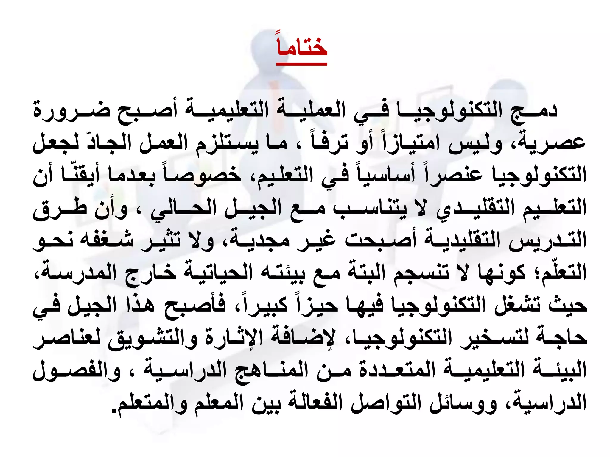 ‫مممرورة‬‫م‬‫ض‬ ‫مممبح‬‫م‬‫أص‬ ‫مممة‬‫م‬‫التعليمي‬ ‫مممة‬‫م‬‫العملي‬ ‫مممي‬‫م‬‫ف‬ ‫ممما‬‫م‬‫التكنولوجي‬ ‫مممج‬‫م‬‫دم‬
‫أو‬ ‫مازا‬‫م‬‫امتي‬ ‫ميس‬‫م‬‫ول‬ ،‫عصمرية‬‫ترفما‬‫ماد‬‫م‬‫الج‬ ‫العممل‬ ‫متلزم‬‫م‬‫يس‬ ‫ما‬‫م‬‫م‬ ،‫مل‬‫م‬‫لجع‬
‫ب‬ ‫خصوصما‬ ،‫التعلميم‬ ‫فمي‬ ‫أساسيا‬ ‫عنصرا‬ ‫التكنولوجيا‬‫أن‬ ‫ما‬‫أيقن‬ ‫عمدما‬
‫مممل‬‫م‬‫الجي‬ ‫مممع‬‫م‬‫م‬ ‫مممب‬‫م‬‫يتناس‬ ‫مممدي‬‫م‬‫التقلي‬ ‫ممميم‬‫م‬‫التعل‬‫مممالي‬‫م‬‫الح‬‫مممرق‬‫م‬‫ط‬ ‫وأن‬ ،
‫شممحفه‬ ‫تثيممر‬ ‫و‬ ،‫مجديممة‬ ‫غيممر‬ ‫أصممبحت‬ ‫التقليديممة‬ ‫التممدريس‬‫نحممو‬
‫خمارج‬ ‫الحياتيمة‬ ‫بيئتمه‬ ‫ممع‬ ‫البتة‬ ‫تنسجم‬ ‫كونها‬ ‫م؛‬‫التعل‬،‫المدرسمة‬
‫همذ‬ ‫فأصمبح‬ ،‫كبيمرا‬ ‫حيمزا‬ ‫فيهما‬ ‫التكنولوجيا‬ ‫تشحل‬ ‫حي‬‫فمي‬ ‫الجيمل‬ ‫ا‬
‫لع‬ ‫مويق‬‫م‬‫والتش‬ ‫مارة‬‫م‬‫اإلث‬ ‫مافة‬‫م‬‫إلض‬ ،‫ما‬‫م‬‫التكنولوجي‬ ‫مخير‬‫م‬‫لتس‬ ‫مة‬‫م‬‫حاج‬‫مر‬‫م‬‫ناص‬
‫مماهج‬‫م‬‫المن‬ ‫ممن‬‫م‬‫م‬ ‫ممددة‬‫م‬‫المتع‬ ‫ممة‬‫م‬‫التعليمي‬ ‫ممة‬‫م‬‫البيئ‬‫ممية‬‫م‬‫الدراس‬‫ممو‬‫م‬‫والفص‬ ،‫ل‬
‫والمتعلم‬ ‫المعلم‬ ‫بين‬ ‫الفعالة‬ ‫التواصل‬ ‫ووسائل‬ ،‫الدراسية‬.
‫ختاما‬
 