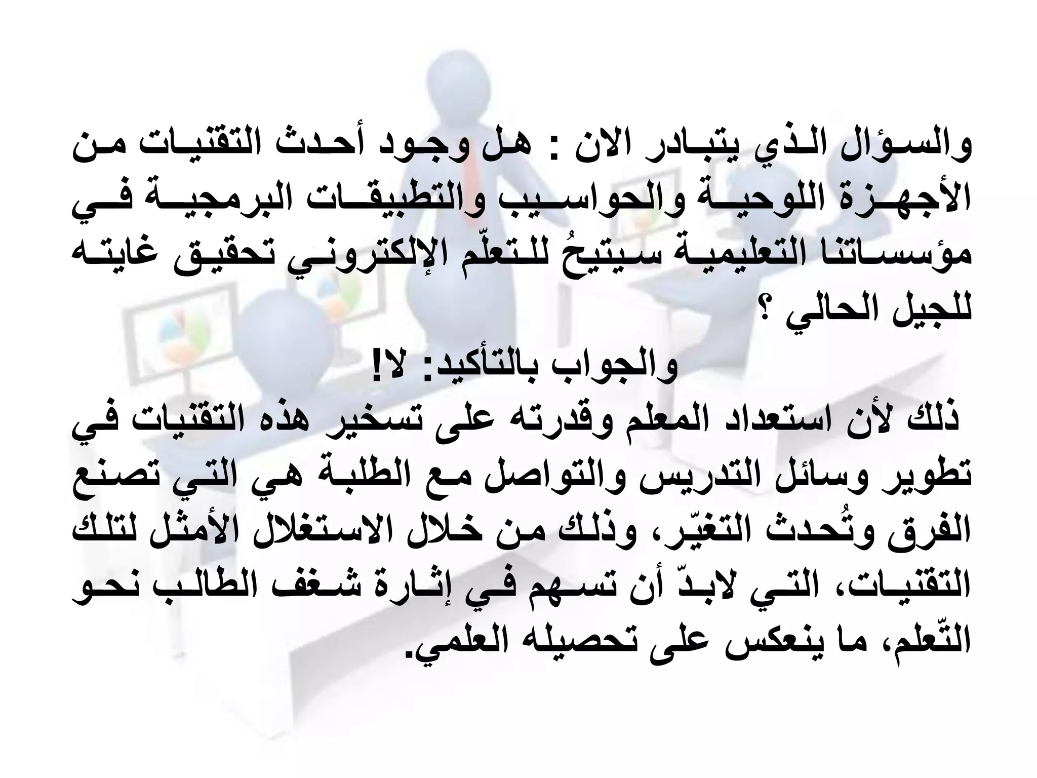 ‫مادر‬‫م‬‫يتب‬ ‫مذي‬‫م‬‫ال‬ ‫مؤال‬‫م‬‫والس‬‫ن‬ ‫ا‬:‫من‬‫م‬‫م‬ ‫مات‬‫م‬‫التقني‬ ‫مد‬‫م‬‫أح‬ ‫مود‬‫م‬‫وج‬ ‫مل‬‫م‬‫ه‬
‫مممزة‬‫م‬‫األجه‬‫مممة‬‫م‬‫اللوحي‬‫مممات‬‫م‬‫والتطبيق‬ ‫ممميب‬‫م‬‫والحواس‬‫مممي‬‫م‬‫ف‬ ‫مممة‬‫م‬‫البرمجي‬
‫ت‬ ‫مي‬‫م‬‫اإللكترون‬ ‫م‬‫متعل‬‫م‬‫لل‬ ُ‫ح‬‫ميتي‬‫م‬‫س‬ ‫مة‬‫م‬‫التعليمي‬ ‫ماتنا‬‫م‬‫مؤسس‬‫مه‬‫م‬‫غايت‬ ‫مق‬‫م‬‫حقي‬
‫للجيل‬‫؟‬ ‫الحالي‬
‫والجواب‬‫بالتأكيد‬:!
‫ألن‬ ‫ذلك‬‫استعداد‬‫التقني‬ ‫هذه‬ ‫تسخير‬ ‫على‬ ‫وقدرته‬ ‫المعلم‬‫فمي‬ ‫ات‬
‫ت‬ ‫التمي‬ ‫همي‬ ‫الطلبمة‬ ‫ممع‬ ‫والتواصل‬ ‫التدريس‬ ‫وسائل‬ ‫تطوير‬‫صمنع‬
‫األمثمل‬ ‫سمتحالل‬ ‫ا‬ ‫خمالل‬ ‫ممن‬ ‫وذلمك‬ ،‫مر‬‫التحي‬ ‫حمد‬ُ‫ت‬‫و‬ ‫الفرق‬‫لتلمك‬
‫ن‬ ‫مب‬‫م‬‫الطال‬ ‫محف‬‫م‬‫ش‬ ‫مارة‬‫م‬‫إث‬ ‫مي‬‫م‬‫ف‬ ‫مهم‬‫م‬‫تس‬ ‫أن‬ ‫مد‬‫م‬‫ب‬ ‫مي‬‫م‬‫الت‬ ،‫مات‬‫م‬‫التقني‬‫مو‬‫م‬‫ح‬
‫تحصيله‬ ‫على‬ ‫ينعكس‬ ‫ما‬ ،‫علم‬‫الت‬‫العلمي‬.
 